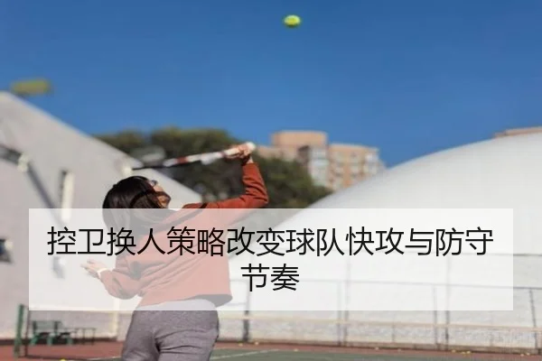 控卫换人策略改变球队快攻与防守节奏